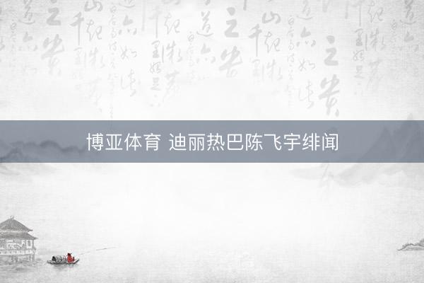 博亚体育 迪丽热巴陈飞宇绯闻