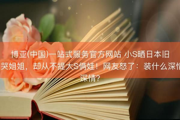 博亚(中国)一站式服务官方网站 小S晒日本旧照哭姐姐，却从不提大S俩娃！网友怒了：装什么深情？