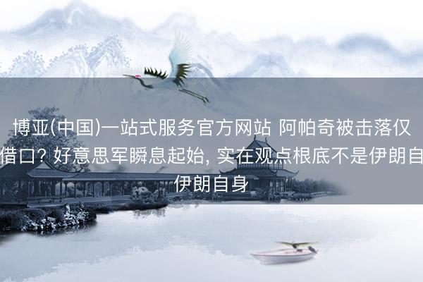 博亚(中国)一站式服务官方网站 阿帕奇被击落仅仅借口? 好意思军瞬息起始， 实在观点根底不是伊朗自身