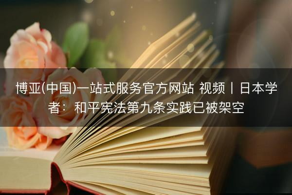 博亚(中国)一站式服务官方网站 视频丨日本学者：和平宪法第九条实践已被架空