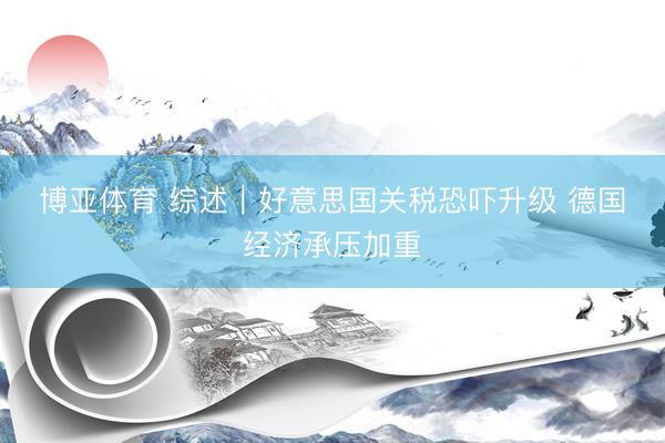 博亚体育 综述｜好意思国关税恐吓升级 德国经济承压加重