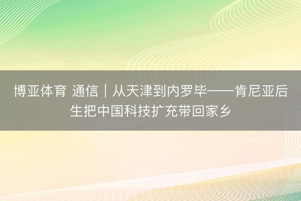 博亚体育 通信｜从天津到内罗毕——肯尼亚后生把中国科技扩充带回家乡