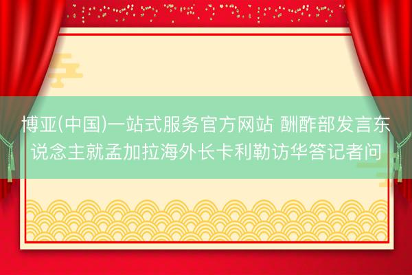 博亚(中国)一站式服务官方网站 酬酢部发言东说念主就孟加拉海外长卡利勒访华答记者问