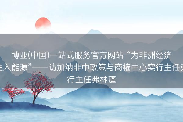 博亚(中国)一站式服务官方网站 “为非洲经济发展注入能源”——访加纳非中政策与商榷中心实行主任弗林蓬