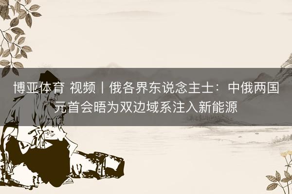 博亚体育 视频丨俄各界东说念主士：中俄两国元首会晤为双边域系注入新能源