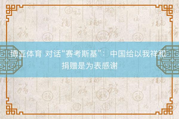 博亚体育 对话“赛考斯基”:中国给以我祥和 捐赠是为表感谢
