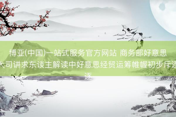 博亚(中国)一站式服务官方网站 商务部好意思大司讲求东谈主解读中好意思经贸运筹帷幄初步斥逐
