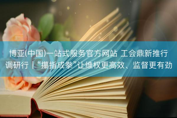 博亚(中国)一站式服务官方网站 工会鼎新推行调研行｜“攥指成拳”让维权更高效、监督更有劲