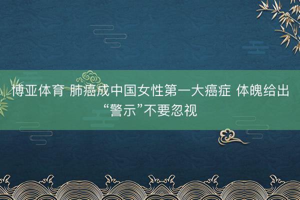 博亚体育 肺癌成中国女性第一大癌症 体魄给出“警示”不要忽视