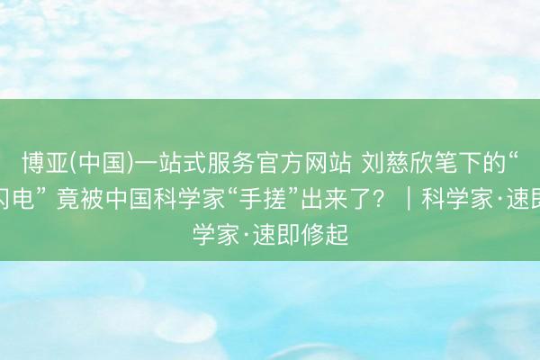博亚(中国)一站式服务官方网站 刘慈欣笔下的“球状闪电” 竟被中国科学家“手搓”出来了？｜科学家·速即修起
