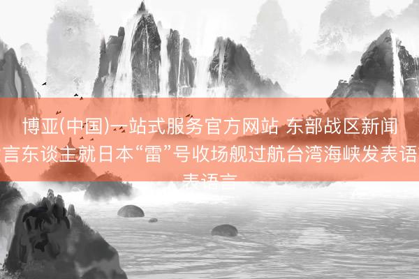 博亚(中国)一站式服务官方网站 东部战区新闻发言东谈主就日本“雷”号收场舰过航台湾海峡发表语言