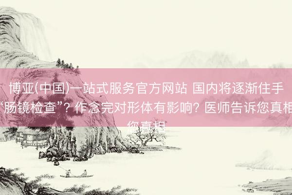 博亚(中国)一站式服务官方网站 国内将逐渐住手“肠镜检查”? 作念完对形体有影响? 医师告诉您真相