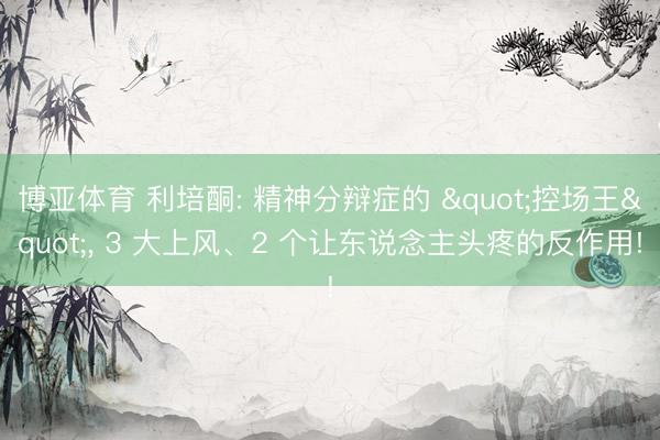 博亚体育 利培酮: 精神分辩症的 "控场王", 3 大上风、2 个让东说念主头疼的反作用!