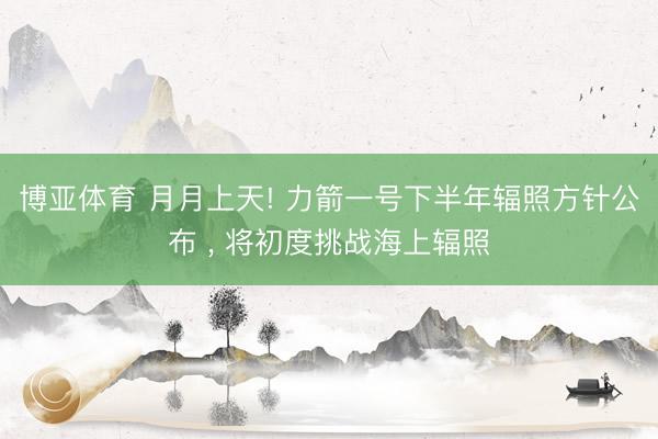 博亚体育 月月上天! 力箭一号下半年辐照方针公布 ， 将初度挑战海上辐照