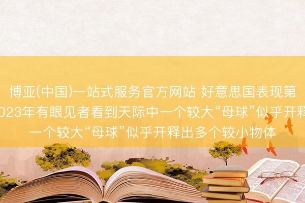 博亚(中国)一站式服务官方网站 好意思国表现第三批UFO档案: 2023年有眼见者看到天际中一个较大“母球”似乎开释出多个较小物体