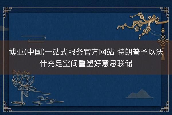 博亚(中国)一站式服务官方网站 特朗普予以沃什充足空间重塑好意思联储