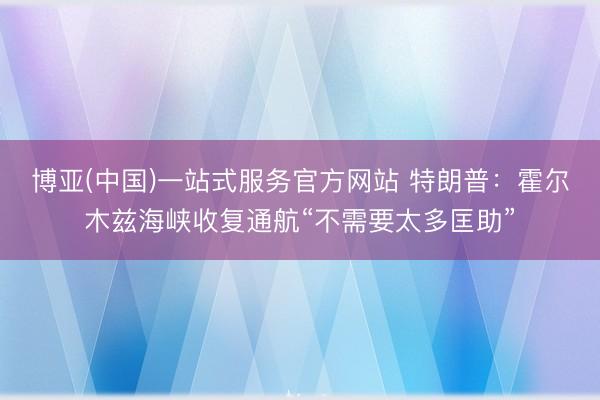博亚(中国)一站式服务官方网站 特朗普：霍尔木兹海峡收复通航“不需要太多匡助”