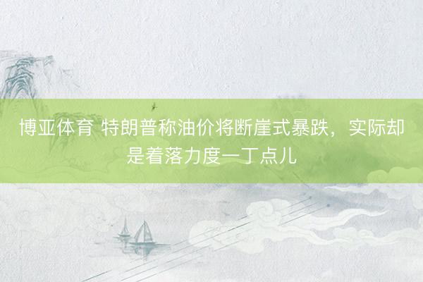 博亚体育 特朗普称油价将断崖式暴跌，实际却是着落力度一丁点儿