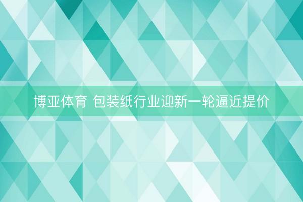 博亚体育 包装纸行业迎新一轮逼近提价