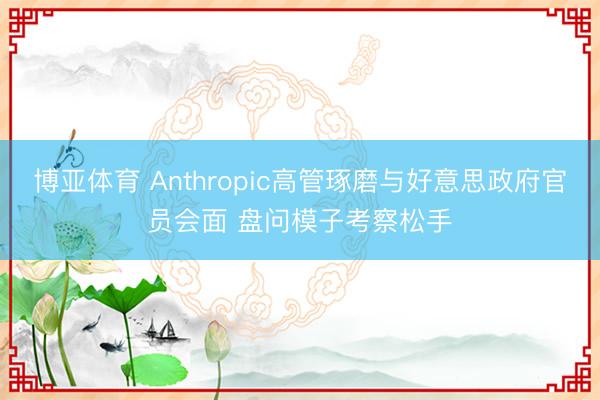 博亚体育 Anthropic高管琢磨与好意思政府官员会面 盘问模子考察松手