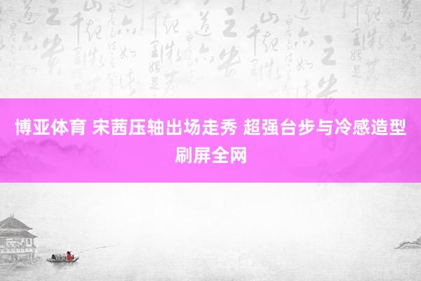 博亚体育 宋茜压轴出场走秀 超强台步与冷感造型刷屏全网