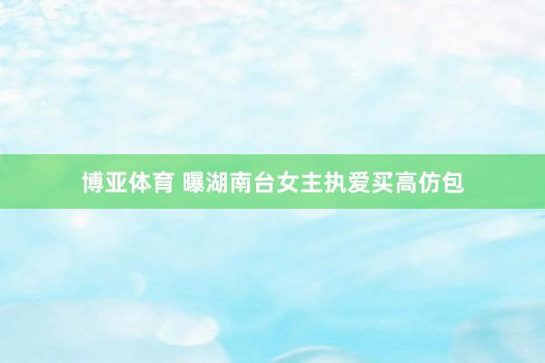 博亚体育 曝湖南台女主执爱买高仿包