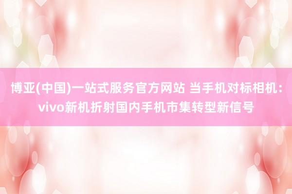 博亚(中国)一站式服务官方网站 当手机对标相机：vivo新机折射国内手机市集转型新信号