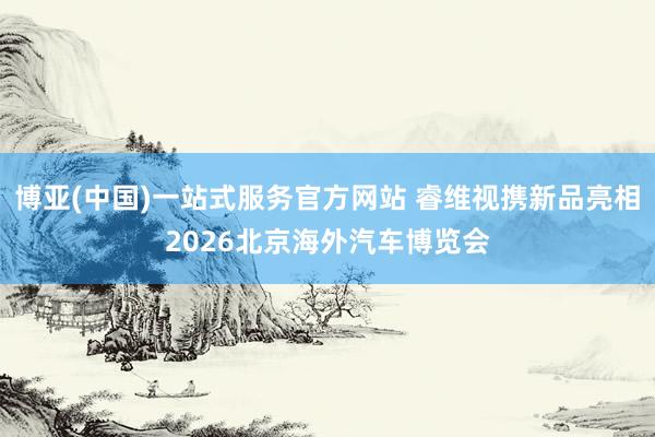 博亚(中国)一站式服务官方网站 睿维视携新品亮相2026北京海外汽车博览会