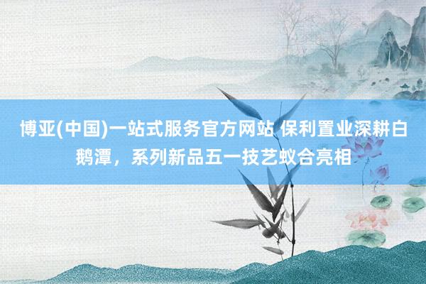 博亚(中国)一站式服务官方网站 保利置业深耕白鹅潭，系列新品五一技艺蚁合亮相