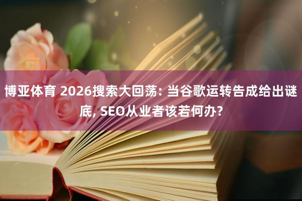 博亚体育 2026搜索大回荡: 当谷歌运转告成给出谜底, SEO从业者该若何办?