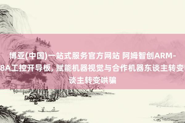 博亚(中国)一站式服务官方网站 阿姆智创ARM-3568A工控开导板， 赋能机器视觉与合作机器东谈主转变哄骗