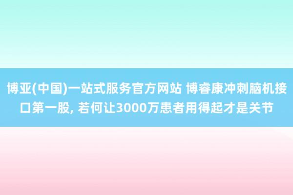 博亚(中国)一站式服务官方网站 博睿康冲刺脑机接口第一股， 若何让3000万患者用得起才是关节