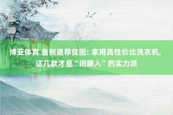 博亚体育 告别遴荐贫困: 家用高性价比洗衣机， 这几款才是“闭眼入”的实力派