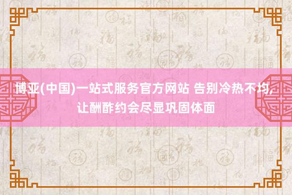 博亚(中国)一站式服务官方网站 告别冷热不均， 让酬酢约会尽显巩固体面