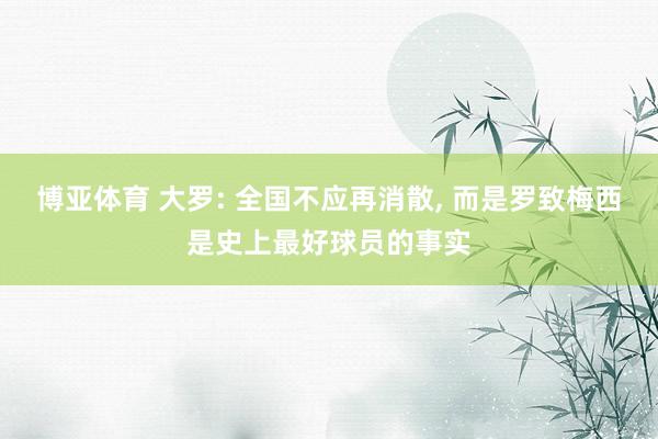 博亚体育 大罗: 全国不应再消散， 而是罗致梅西是史上最好球员的事实