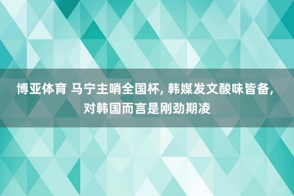 博亚体育 马宁主哨全国杯， 韩媒发文酸味皆备， 对韩国而言是刚劲期凌