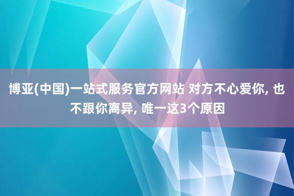 博亚(中国)一站式服务官方网站 对方不心爱你， 也不跟你离异， 唯一这3个原因