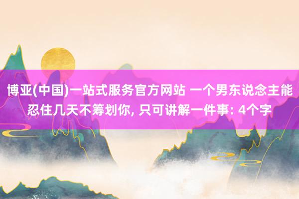 博亚(中国)一站式服务官方网站 一个男东说念主能忍住几天不筹划你， 只可讲解一件事: 4个字
