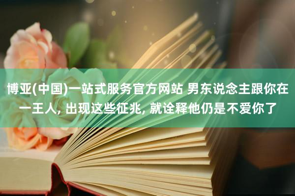 博亚(中国)一站式服务官方网站 男东说念主跟你在一王人， 出现这些征兆， 就诠释他仍是不爱你了