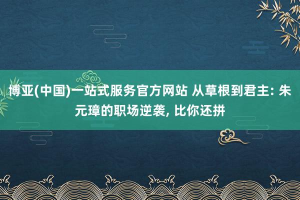 博亚(中国)一站式服务官方网站 从草根到君主: 朱元璋的职场逆袭, 比你还拼