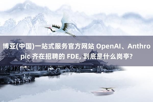 博亚(中国)一站式服务官方网站 OpenAI、Anthropic 齐在招聘的 FDE， 到底是什么岗亭?